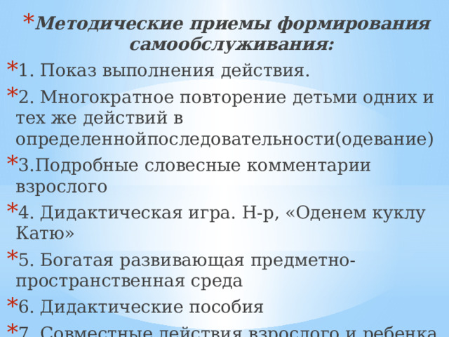 Методические приемы формирования самообслуживания: 1. Показ выполнения действия. 2. Многократное повторение детьми одних и тех же действий в определеннойпоследовательности(одевание) 3.Подробные словесные комментарии взрослого 4. Дидактическая игра. Н-р, «Оденем куклу Катю» 5. Богатая развивающая предметно-пространственная среда 6. Дидактические пособия 7. Совместные действия взрослого и ребенка 