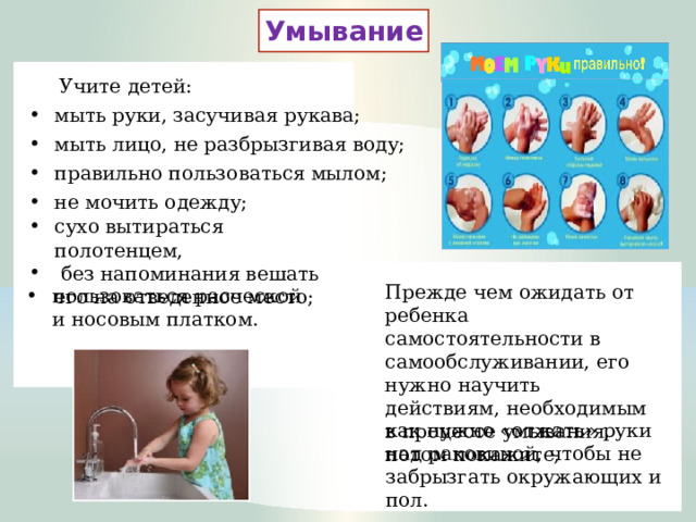 Умывание  Учите детей: мыть руки, засучивая рукава; мыть лицо, не разбрызгивая воду; правильно пользоваться мылом; не мочить одежду; сухо вытираться полотенцем,  без напоминания вешать его на отведенное место; Прежде чем ожидать от ребенка самостоятельности в самообслуживании, его нужно научить действиям, необходимым в процессе умывания, потом покажите, пользоваться расческой и носовым платком. как нужно «отжать» руки над раковиной, чтобы не забрызгать окружающих и пол. 