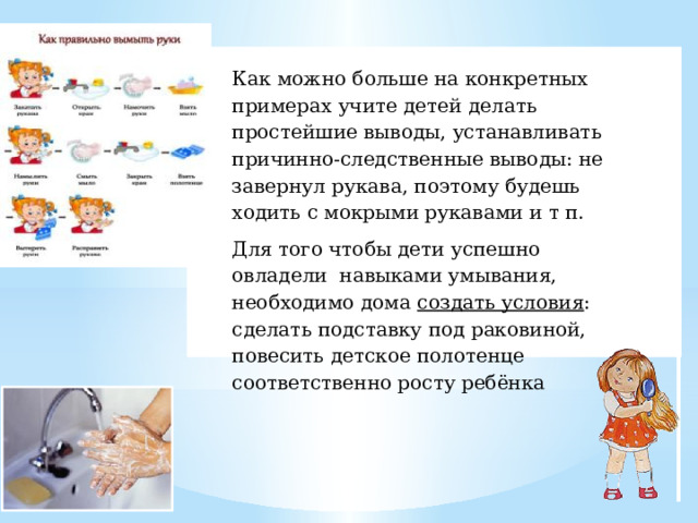 Как можно больше на конкретных примерах учите детей делать простейшие выводы, устанавливать причинно-следственные выводы: не завернул рукава, поэтому будешь ходить с мокрыми рукавами и т п. Для того чтобы дети успешно овладели навыками умывания, необходимо дома создать условия : сделать подставку под раковиной, повесить детское полотенце соответственно росту ребёнка 