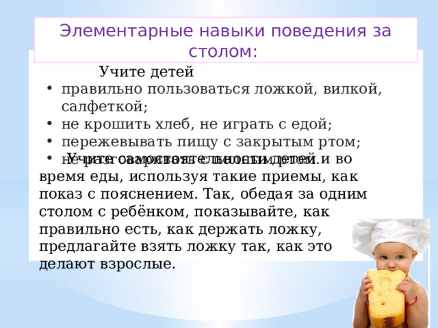 Элементарные навыки поведения за столом:  Учите детей правильно пользоваться ложкой, вилкой, салфеткой; не крошить хлеб, не играть с едой; пережевывать пищу с закрытым ртом; не разговаривать с полным ртом.   Учите самостоятельности детей и во время еды, используя такие приемы, как показ с пояснением. Так, обедая за одним столом с ребёнком, показывайте, как правильно есть, как держать ложку, предлагайте взять ложку так, как это делают взрослые. 