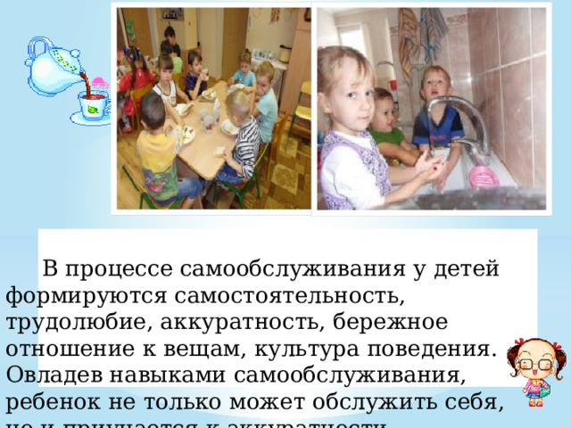  В процессе самообслуживания у детей формируются самостоятельность, трудолюбие, аккуратность, бережное отношение к вещам, культура поведения. Овладев навыками самообслуживания, ребенок не только может обслужить себя, но и приучается к аккуратности. 