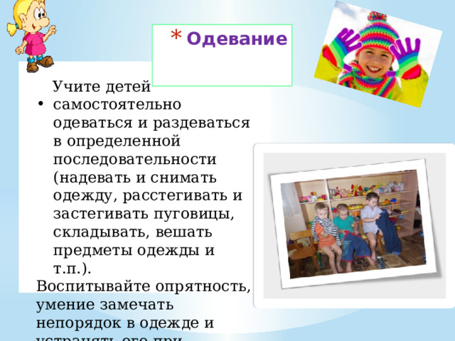 Одевание  Учите детей самостоятельно одеваться и раздеваться в определенной последовательности (надевать и снимать одежду, расстегивать и застегивать пуговицы, складывать, вешать предметы одежды и т.п.). Воспитывайте опрятность, умение замечать непорядок в одежде и устранять его при небольшой помощи взрослых. 