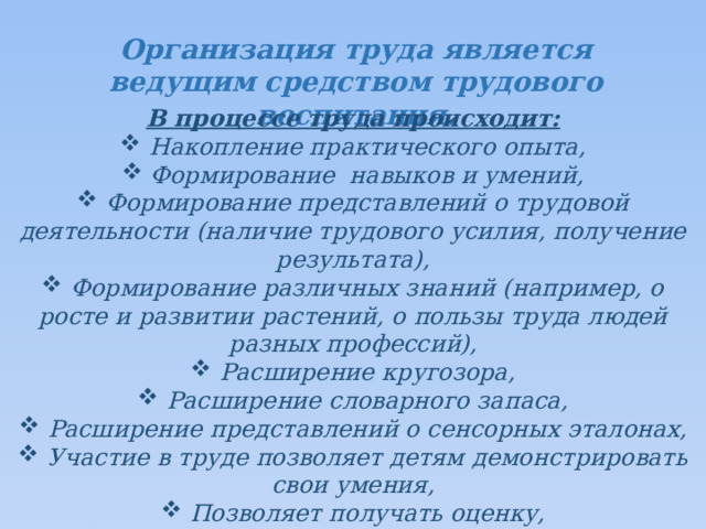 Организация труда является ведущим средством трудового воспитания. В процессе труда происходит:  Накопление практического опыта,  Формирование навыков и умений,  Формирование представлений о трудовой деятельности (наличие трудового усилия, получение результата),  Формирование различных знаний (например, о росте и развитии растений, о пользы труда людей разных профессий),  Расширение кругозора,  Расширение словарного запаса,  Расширение представлений о сенсорных эталонах,  Участие в труде позволяет детям демонстрировать свои умения,  Позволяет получать оценку,  Ощущение радости от результата труда,  Проявление внимания к партнерам по труду.  