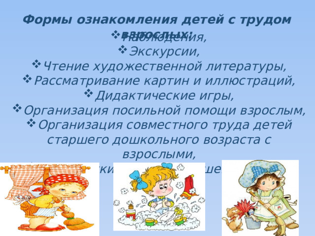 Формы ознакомления детей с трудом взрослых: Наблюдения, Экскурсии, Чтение художественной литературы, Рассматривание картин и иллюстраций, Дидактические игры, Организация посильной помощи взрослым, Организация совместного труда детей старшего дошкольного возраста с взрослыми, Партнерские взаимоотношения между ними.   