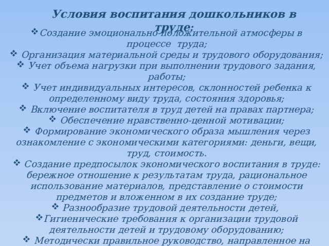 Условия воспитания дошкольников в труде :  Создание эмоционально-положительной атмосферы в процессе труда;  Организация материальной среды и трудового оборудования;  Учет объема нагрузки при выполнении трудового задания, работы;  Учет индивидуальных интересов, склонностей ребенка к определенному виду труда, состояния здоровья;  Включение воспитателя в труд детей на правах партнера;  Обеспечение нравственно-ценной мотивации;  Формирование экономического образа мышления через ознакомление с экономическими категориями: деньги, вещи, труд, стоимость.  Создание предпосылок экономического воспитания в труде: бережное отношение к результатам труда, рациональное использование материалов, представление о стоимости предметов и вложенном в их создание труде;  Разнообразие трудовой деятельности детей, Гигиенические требования к организации трудовой деятельности детей и трудовому оборудованию;  Методически правильное руководство, направленное на одновременное решение задач обучения и воспитания.     