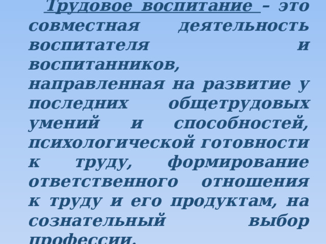 Трудовое воспитание – это совместная деятельность воспитателя и воспитанников, направленная на развитие у последних общетрудовых умений и способностей, психологической готовности к труду, формирование ответственного отношения к труду и его продуктам, на сознательный выбор профессии. 