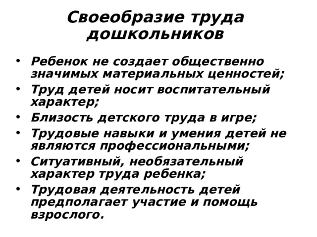 Своеобразие труда дошкольников Ребенок не создает общественно значимых материальных ценностей; Труд детей носит воспитательный характер; Близость детского труда в игре; Трудовые навыки и умения детей не являются профессиональными; Ситуативный, необязательный характер труда ребенка; Трудовая деятельность детей предполагает участие и помощь взрослого. 