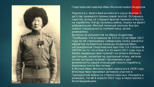 Георгиевский кавалер Иван Иннокентьевич Андросов.   Родился в с. Баяга Баягантайского улуса Якутии. С детства занимался промысловой охотой. Оставшись сиротой, вслед за старшим братом приехал в Якутск на заработки. Когда началась война, пошел на фронт добровольцем. Меткий таежный охотник быстро освоил специальность пулемётчика, затем разведчика.  Выписка из документов на Ивана Андросова: “Сообщаем, что в приказе № 373 от 13 октября 1917 года по 44 стрелковому Сибирскому полку значится ефрейтор пулеметной команды Андросов Иван, награжденный Георгиевским крестом 3-й степени № 294354 за то, что в бою 9 и 10 июня 1917 года под м. Крево, выдвинув свой пулемёт на опасно близкую дистанцию, несмотря на ураганный огонь, метким огнем заглушил пулемёт противника и дал возможность нашей атакующей пехоте перейти р. Кревлянка почти без потерь”. В Якутию Иван Иннокентьевич вернулся в 1918 году. Впоследствии принимал активное участие в Гражданской войне на стороне красных. Находясь в разведке, погиб 8 апреля 1922 году в перестрелке с белогвардейцами. 