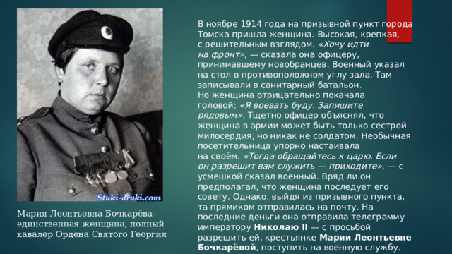 В ноябре 1914 года на призывной пункт города Томска пришла женщина. Высокая, крепкая, с решительным взглядом.  «Хочу идти на фронт» , — сказала она офицеру, принимавшему новобранцев. Военный указал на стол в противоположном углу зала. Там записывали в санитарный батальон. Но женщина отрицательно покачала головой:  «Я воевать буду. Запишите рядовым».  Тщетно офицер объяснял, что женщина в армии может быть только сестрой милосердия, но никак не солдатом. Необычная посетительница упорно настаивала на своём.  «Тогда обращайтесь к царю. Если он разрешит вам служить — приходите» , — с усмешкой сказал военный. Вряд ли он предполагал, что женщина последует его совету. Однако, выйдя из призывного пункта, та прямиком отправилась на почту. На последние деньги она отправила телеграмму императору  Николаю II  — с просьбой разрешить ей, крестьянке  Марии Леонтьевне Бочкарёвой , поступить на военную службу. Мария Леонтьевна Бочкарёва- единственная женщина, полный кавалер Ордена Святого Георгия 