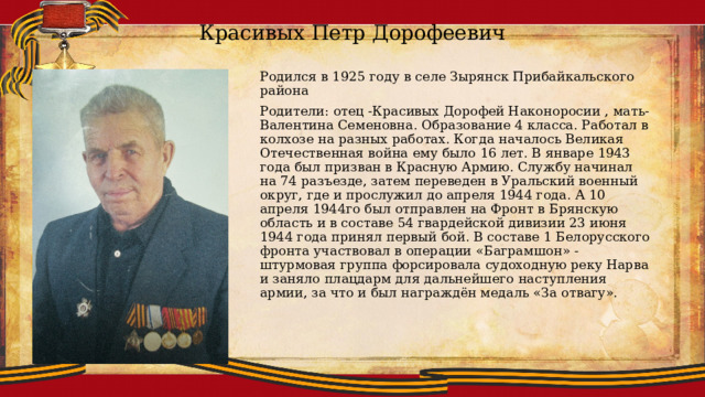 Красивых Петр Дорофеевич Родился в 1925 году в селе Зырянск Прибайкальского района Родители: отец -Красивых Дорофей Наконоросии , мать-Валентина Семеновна. Образование 4 класса. Работал в колхозе на разных работах. Когда началось Великая Отечественная война ему было 16 лет. В январе 1943 года был призван в Красную Армию. Службу начинал на 74 разъезде, затем переведен в Уральский военный округ, где и прослужил до апреля 1944 года. А 10 апреля 1944го был отправлен на Фронт в Брянскую область и в составе 54 гвардейской дивизии 23 июня 1944 года принял первый бой. В составе 1 Белорусского фронта участвовал в операции «Баграмшон» -штурмовая группа форсировала судоходную реку Нарва и заняло плацдарм для дальнейшего наступления армии, за что и был награждён медаль «За отвагу». 