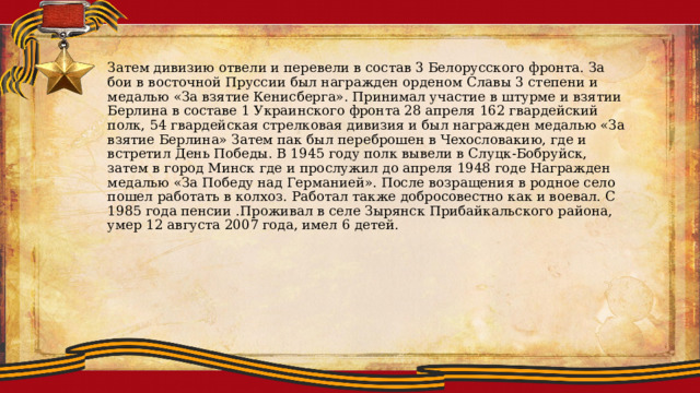 Затем дивизию отвели и перевели в состав 3 Белорусского фронта. За бои в восточной Пруссии был награжден орденом Славы 3 степени и медалью «За взятие Кенисберга». Принимал участие в штурме и взятии Берлина в составе 1 Украинского фронта 28 апреля 162 гвардейский полк, 54 гвардейская стрелковая дивизия и был награжден медалью «За взятие Берлина» Затем пак был переброшен в Чехословакию, где и встретил День Победы. В 1945 году полк вывели в Слуцк-Бобруйск, затем в город Минск где и прослужил до апреля 1948 годе Награжден медалью «За Победу над Германией». После возращения в родное село пошел работать в колхоз. Работал также добросовестно как и воевал. С 1985 года пенсии .Проживал в селе Зырянск Прибайкальского района, умер 12 августа 2007 года, имел 6 детей. 