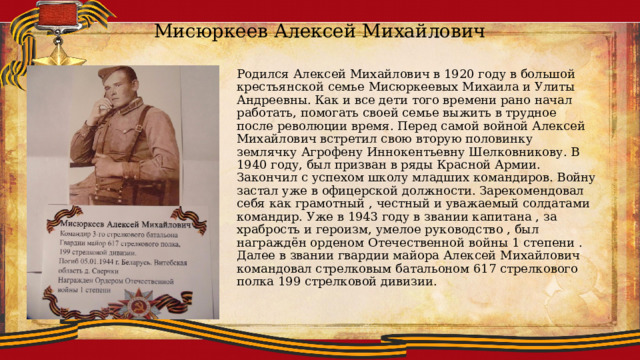 Мисюркеев Алексей Михайлович Родился Алексей Михайлович в 1920 году в большой крестьянской семье Мисюркеевых Михаила и Улиты Андреевны. Как и все дети того времени рано начал работать, помогать своей семье выжить в трудное после революции время. Перед самой войной Алексей Михайлович встретил свою вторую половинку землячку Агрофену Иннокентьевну Шелковникову. В 1940 году, был призван в ряды Красной Армии. Закончил с успехом школу младших командиров. Войну застал уже в офицерской должности. Зарекомендовал себя как грамотный , честный и уважаемый солдатами командир. Уже в 1943 году в звании капитана , за храбрость и героизм, умелое руководство , был награждён орденом Отечественной войны 1 степени . Далее в звании гвардии майора Алексей Михайлович командовал стрелковым батальоном 617 стрелкового полка 199 стрелковой дивизии. 