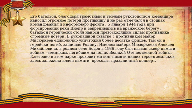 Его батальон, благодаря грамотным и умелым руководством командира наносил огромное потери противнику и не раз отмечался в сводках командования и информбюро фронта . 5 января 1944 года при форсировании реки Днепр и закрепившись на вражеском берегу , батальон героически стоял нанося превосходящим силам противника огромные потери. В рукопашной схватке с противником майор Мисюркеев единолично уничтожил более десятка фрицев. Там он и геройски погиб, защищая Родину. Именем майора Мисюркеева Алексея Михайловича, в родном селе Бодон в 1986 году был назван сквер памяти войнам –землякам, погибшим на полях Великой Отечественной войны. Ежегодно в этом парке проходит митинг памяти наших героев земляков, здесь заложена аллея памяти, проходит праздничный концерт. 
