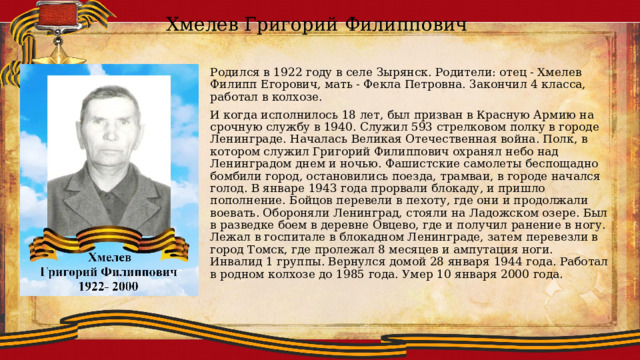 Хмелев Григорий Филиппович Родился в 1922 году в селе Зырянск. Родители: отец - Хмелев Филипп Егорович, мать - Фекла Петровна. 3акончил 4 класса, работал в колхозе. И когда исполнилось 18 лет, был призван в Красную Армию на срочную службу в 1940. Служил 593 стрелковом полку в городе Ленинграде. Началась Великая Отечественная война. Полк, в котором служил Григорий Филиппович охранял небо над Ленинградом днем и ночью. Фашистские самолеты беспощадно бомбили город, остановились поезда, трамваи, в городе начался голод. В январе 1943 года прорвали блокаду, и пришло пополнение. Бойцов перевели в пехоту, где они и продолжали воевать. Обороняли Ленинград, стояли на Ладожском озере. Был в разведке боем в деревне Овцево, где и получил ранение в ногу. Лежал в госпитале в блокадном Ленинграде, затем перевезли в город Томск, где пролежал 8 месяцев и ампутация ноги. Инвалид 1 группы. Вернулся домой 28 января 1944 года. Работал в родном колхозе до 1985 года. Умер 10 января 2000 года. 