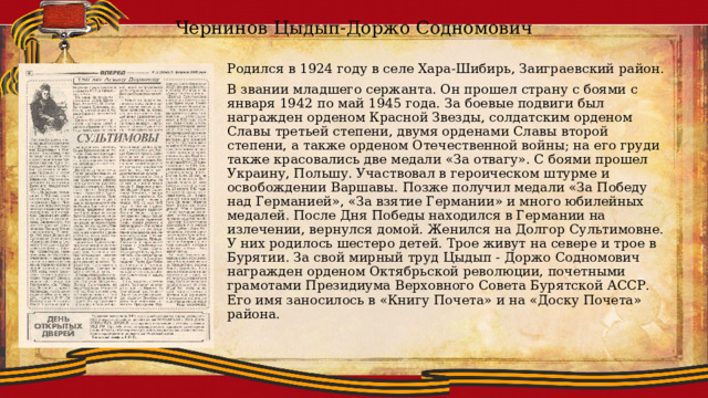 Чернинов Цыдып-Доржо Содномович Родился в 1924 году в селе Хара-Шибирь, Заиграевский район. В звании младшего сержанта. Он прошел страну с боями с января 1942 по май 1945 года. За боевые подвиги был награжден орденом Красной Звезды, солдатским орденом Славы третьей степени, двумя орденами Славы второй степени, а также орденом Отечественной войны; на его груди также красовались две медали «За отвагу». С боями прошел Украину, Польшу. Участвовал в героическом штурме и освобождении Варшавы. Позже получил медали «За Победу над Германией», «За взятие Германии» и много юбилейных медалей. После Дня Победы находился в Германии на излечении, вернулся домой. Женился на Долгор Сультимовне. У них родилось шестеро детей. Трое живут на севере и трое в Бурятии. За свой мирный труд Цыдып - Доржо Содномович награжден орденом Октябрьской революции, почетными грамотами Президиума Верховного Совета Бурятской АССР. Его имя заносилось в «Книгу Почета» и на «Доску Почета» района. 