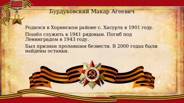 Бурдуковский Макар Агеевич Родился в Хоринском районе с. Хасурта в 1901 году. Пошёл служить в 1941 рядовым. Погиб под Ленинградом в 1943 году. Был признан пропавшим безвести. В 2000 годах были найдены останки. 