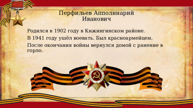Перфильев Апполинарий Иванович Родился в 1902 году в Кижингинском районе. В 1941 году ушёл воевать. Был красноармейцем. После окончания войны вернулся домой с ранение в горло. 