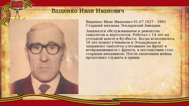 Ващенко Иван Иванович Ващенко Иван Иванович 01.07.1927 - 1991 Старший механик Эскадрилий Авиации Занимался обслуживанием и ремонтом самолетов и вертолетов. Работал с 14 лет на угольной шахте в Кузбассе. Когда исполнилось 18 лет пошел учеником в Эскадрилью и заправлял самолеты улетавшие на фронт и возвращавшиеся с фронта, в последствии стал старшим механиком. После окончания войны продолжил служить в армии 