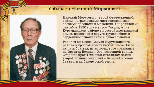 Урбазаев Николай Морхоевич Николай Морхоевич – герой Отечественной войны, награжденный многочисленными боевыми орденами и медалями. Он родился 24 сентября 1920 года в улусе Сахули, что в Курумканском районе в простой крестьянской семье, известной в округе трудолюбием и сердечным отношением к односельчанам. Родился он в селе Сахули Курумканского района в простой крестьянской семье. Было их пять братьев, из которых трое сражались на фронтах Великой Отечественной войны. Старший брат Тэхе стал инвалидом войны второй группы; младший – Барадий пропал без вести на белорусской земле. 
