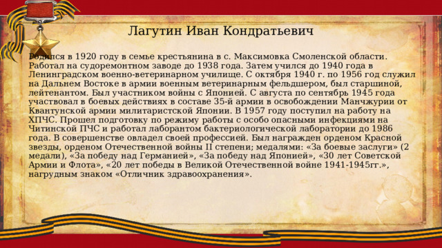 Лагутин Иван Кондратьевич Родился в 1920 году в семье крестьянина в с. Максимовка Смоленской области. Работал на судоремонтном заводе до 1938 года. Затем учился до 1940 года в Ленинградском военно-ветеринарном училище. С октября 1940 г. по 1956 год служил на Дальнем Востоке в армии военным ветеринарным фельдшером, был старшиной, лейтенантом. Был участником войны с Японией. С августа по сентябрь 1945 года участвовал в боевых действиях в составе 35-й армии в освобождении Манчжурии от Квантунской армии милитаристской Японии. В 1957 году поступил на работу на ХПЧС. Прошел подготовку по режиму работы с особо опасными инфекциями на Читинской ПЧС и работал лаборантом бактериологической лаборатории до 1986 года. В совершенстве овладел своей профессией. Был награжден орденом Красной звезды, орденом Отечественной войны II степени; медалями: «За боевые заслуги» (2 медали), «За победу над Германией», «За победу над Японией», «30 лет Советской Армии и Флота», «20 лет победы в Великой Отечественной войне 1941-1945гг.», нагрудным знаком «Отличник здравоохранения». 