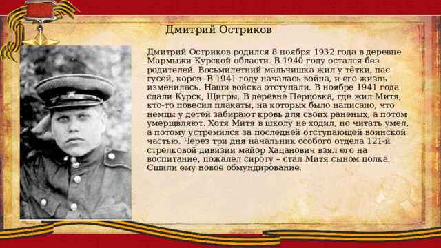 Дмитрий Остриков Дмитрий Остриков родился 8 ноября 1932 года в деревне Мармыжи Курской области. В 1940 году остался без родителей. Восьмилетний мальчишка жил у тётки, пас гусей, коров. В 1941 году началась война, и его жизнь изменилась. Наши войска отступали. В ноябре 1941 года сдали Курск, Щигры. В деревне Перцовка, где жил Митя, кто-то повесил плакаты, на которых было написано, что немцы у детей забирают кровь для своих раненых, а потом умерщвляют. Хотя Митя в школу не ходил, но читать умел, а потому устремился за последней отступающей воинской частью. Через три дня начальник особого отдела 121-й стрелковой дивизии майор Хацанович взял его на воспитание, пожалел сироту – стал Митя сыном полка. Сшили ему новое обмундирование. 