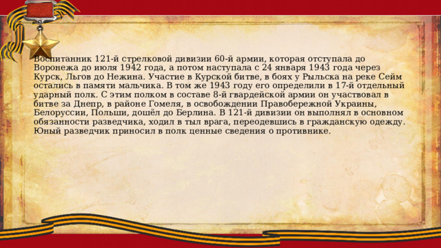 Воспитанник 121-й стрелковой дивизии 60-й армии, которая отступала до Воронежа до июля 1942 года, а потом наступала с 24 января 1943 года через Курск, Льгов до Нежина. Участие в Курской битве, в боях у Рыльска на реке Сейм остались в памяти мальчика. В том же 1943 году его определили в 17-й отдельный ударный полк. С этим полком в составе 8-й гвардейской армии он участвовал в битве за Днепр, в районе Гомеля, в освобождении Правобережной Украины, Белоруссии, Польши, дошёл до Берлина. В 121-й дивизии он выполнял в основном обязанности разведчика, ходил в тыл врага, переодевшись в гражданскую одежду. Юный разведчик приносил в полк ценные сведения о противнике. 