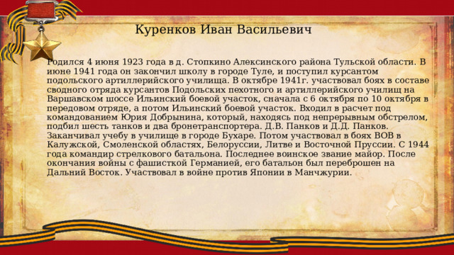 Куренков Иван Васильевич Родился 4 июня 1923 года в д. Стопкино Алексинского района Тульской области. В июне 1941 года он закончил школу в городе Туле, и поступил курсантом подольского артиллерийского училища. В октябре 1941г. участвовал боях в составе сводного отряда курсантов Подольских пехотного и артиллерийского училищ на Варшавском шоссе Ильинский боевой участок, сначала с 6 октября по 10 октября в передовом отряде, а потом Ильинский боевой участок. Входил в расчет под командованием Юрия Добрынина, который, находясь под непрерывным обстрелом, подбил шесть танков и два бронетранспортера. Д.В. Панков и Д.Д. Панков. Заканчивал учебу в училище в городе Бухаре. Потом участвовал в боях ВОВ в Калужской, Смоленской областях, Белоруссии, Литве и Восточной Пруссии. С 1944 года командир стрелкового батальона. Последнее воинское звание майор. После окончания войны с фашисткой Германией, его батальон был переброшен на Дальний Восток. Участвовал в войне против Японии в Манчжурии. 