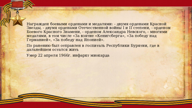 Награжден боевыми орденами и медалями: - двумя орденами Красной Звезды, - двумя орденами Отечественной войны I и II степени, - орденом Боевого Красного Знамени, - орденом Александра Невского, - многими медалями, в том числе «За взятие «Кенигсберга», «За победу над Германией», «За победу над Японией». По ранению был отправлен в госпиталь Республики Бурятии, где в дальнейшем остался жить Умер 22 апреля 1966г. инфаркт миокарда 