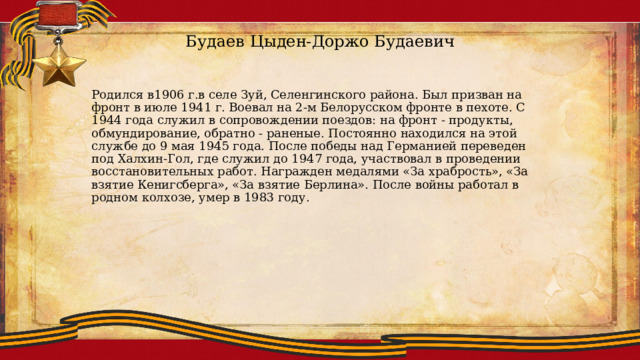 Будаев Цыден-Доржо Будаевич Родился в1906 г.в селе Зуй, Селенгинского района. Был призван на фронт в июле 1941 г. Воевал на 2-м Белорусском фронте в пехоте. С 1944 года служил в сопровождении поездов: на фронт - продукты, обмундирование, обратно - раненые. Постоянно находился на этой службе до 9 мая 1945 года. После победы над Германией переведен под Халхин-Гол, где служил до 1947 года, участвовал в проведении восстановительных работ. Награжден медалями «За храбрость», «За взятие Кенигсберга», «За взятие Берлина». После войны работал в родном колхозе, умер в 1983 году. 