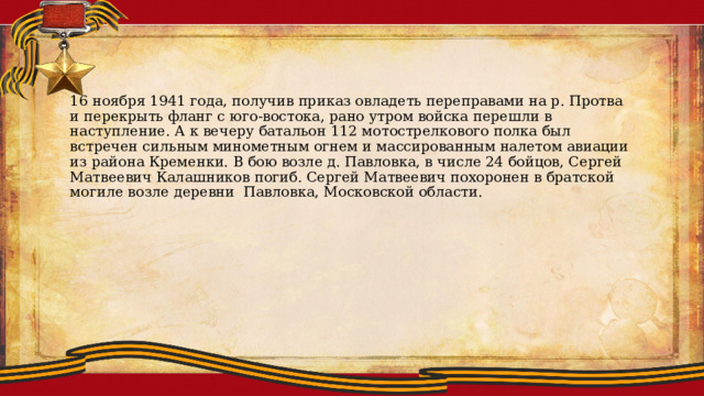 16 ноября 1941 года, получив приказ овладеть переправами на р. Протва и перекрыть фланг с юго-востока, рано утром войска перешли в наступление. А к вечеру батальон 112 мотострелкового полка был встречен сильным минометным огнем и массированным налетом авиации из района Кременки. В бою возле д. Павловка, в числе 24 бойцов, Сергей Матвеевич Калашников погиб. Сергей Матвеевич похоронен в братской могиле возле деревни Павловка, Московской области. 