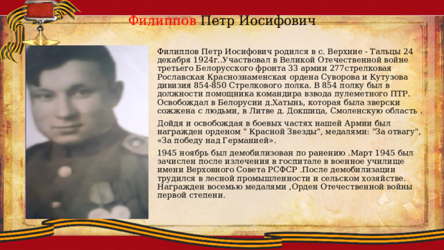 Филиппов Петр Иосифович Филиппов Петр Иосифович родился в с. Верхние - Тальцы 24 декабря 1924г..Участвовал в Великой Отечественной войне третьего Белорусского фронта 33 армии 277стрелковая Рославская Краснознаменская ордена Суворова и Кутузова дивизия 854-850 Стрелкового полка. В 854 полку был в должности помощника командира взвода пулеметного ПТР. Освобождал в Белорусии д.Хатынь, которая была зверски сожжена с людьми, в Литве д. Докшица, Смоленскую область . Дойдя и освобождая в боевых частях нашей Армии был награжден орденом 