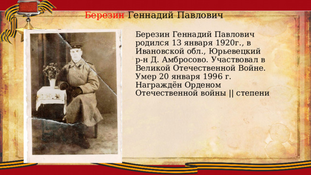 Березин Геннадий Павлович Березин Геннадий Павлович родился 13 января 1920г., в Ивановской обл., Юрьевецкий р-н Д. Амбросово. Участвовал в Великой Отечественной Войне. Умер 20 января 1996 г. Награждён Орденом Отечественной войны || степени 