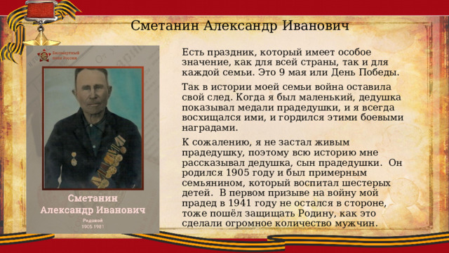 Сметанин Александр Иванович Есть праздник, который имеет особое значение, как для всей страны, так и для каждой семьи. Это 9 мая или День Победы. Так в истории моей семьи война оставила свой след. Когда я был маленький, дедушка показывал медали прадедушки, и я всегда восхищался ими, и гордился этими боевыми наградами. К сожалению, я не застал живым прадедушку, поэтому всю историю мне рассказывал дедушка, сын прадедушки. Он родился 1905 году и был примерным семьянином, который воспитал шестерых детей. В первом призыве на войну мой прадед в 1941 году не остался в стороне, тоже пошёл защищать Родину, как это сделали огромное количество мужчин. 