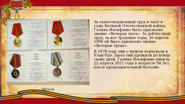 За самоотверженный труд в тылу в годы Великой Отечественной войны, Галина Иосифовне было присвоено звание «Ветеран тыла». За доблестный труд, за все трудовые годы, 26 апреля 1996 ей было присвоено звание «Ветеран труда». В 1978 году они с мужем переехали в Улан-Удэ. Здесь они прожили до конца своих дней. Галина Иосифовна умерла 22 апреля 2021 года в возрасте 94 лет, после продолжительной болезни. 