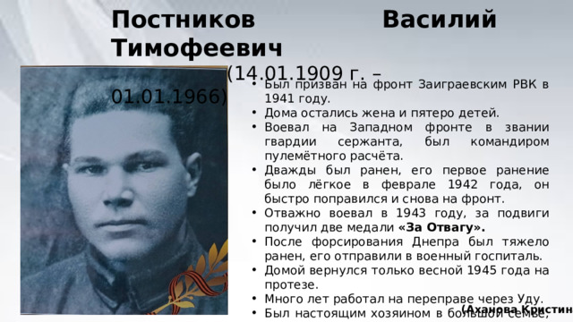 Постников Василий Тимофеевич  (14.01.1909 г. – 01.01.1966) Был призван на фронт Заиграевским РВК в 1941 году. Дома остались жена и пятеро детей. Воевал на Западном фронте в звании гвардии сержанта, был командиром пулемётного расчёта. Дважды был ранен, его первое ранение было лёгкое в феврале 1942 года, он быстро поправился и снова на фронт. Отважно воевал в 1943 году, за подвиги получил две медали «За Отвагу». После форсирования Днепра был тяжело ранен, его отправили в военный госпиталь. Домой вернулся только весной 1945 года на протезе. Много лет работал на переправе через Уду. Был настоящим хозяином в большой семье, где росли 10 детей. (Аханова Кристина) 