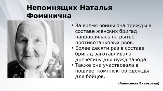 Непомнящих Наталья Фоминична За время войны она трижды в составе женских бригад направлялась на рытьё противотанковых рвов. Более десяти раз в составе бригад заготавливала древесину для нужд завода. Также она участвовала в пошиве комплектов одежды для бойцов. (Алексеева Екатерина) 