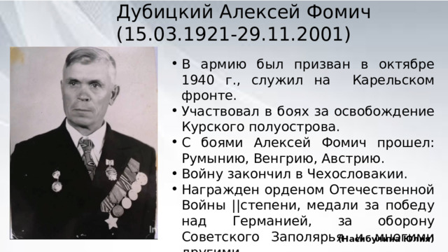 Дубицкий Алексей Фомич (15.03.1921-29.11.2001) В армию был призван в октябре 1940 г., служил на Карельском фронте. Участвовал в боях за освобождение Курского полуострова. С боями Алексей Фомич прошел: Румынию, Венгрию, Австрию. Войну закончил в Чехословакии. Награжден орденом Отечественной Войны ||степени, медали за победу над Германией, за оборону Советского Заполярья и многими другими. (Насибулина Юлия) 