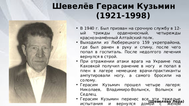 Шевелёв Герасим Кузьмин  (1921-1998) В 1940 г. Был призван на срочную службу в 12-ый трижды орденоносный, четырежды краснознамённый Алтайский полк. Выходили из Люберецкого 159 укрепрайона, где был ранен в руку и спину, после чего попал в госпиталь. После недолгого лечения вернулся в строй. При отражении атаки врага на Украине под Каховкой получил ранение в ногу и попал в плен в лагере немецкие врачи-практиканты ампутировали ногу, а самого бросили на солому. Герасим Кузьмич прошел четыре лагеря: Николаев, Владимиро-Волынск, Волынск и Седлец. Герасим Кузьмин перенес все эти тяжелые испытания и вернулся домой с женой Натальей Петровной родили и воспитали пятерых детей. (Шевелёва Лера) 