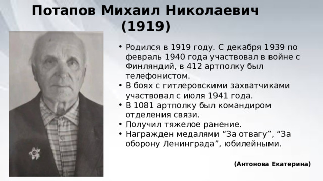 Потапов Михаил Николаевич (1919) Родился в 1919 году. С декабря 1939 по февраль 1940 года участвовал в войне с Финляндий, в 412 артполку был телефонистом. В боях с гитлеровскими захватчиками участвовал с июля 1941 года. В 1081 артполку был командиром отделения связи. Получил тяжелое ранение. Награжден медалями “За отвагу”, “За оборону Ленинграда”, юбилейными. (Антонова Екатерина) 