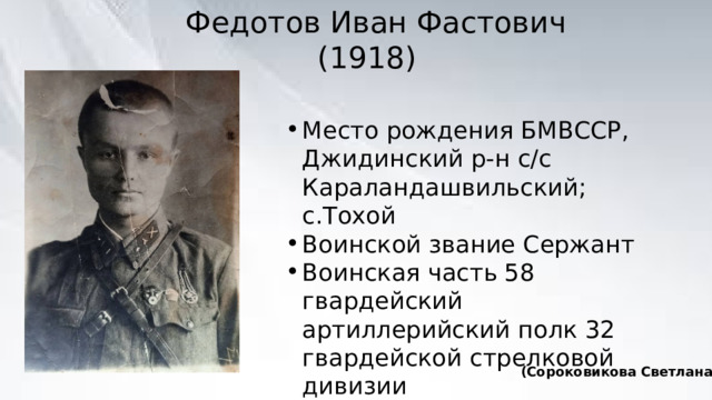 Федотов Иван Фастович  (1918) Место рождения БМВССР, Джидинский р-н с/с Караландашвильский; с.Тохой Воинской звание Сержант Воинская часть 58 гвардейский артиллерийский полк 32 гвардейской стрелковой дивизии Дата призыва: 08.1938 (Сороковикова Светлана) 