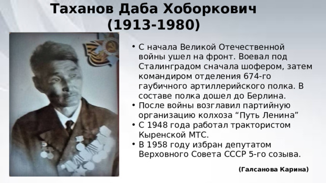 Таханов Даба Хоборкович (1913-1980) С начала Великой Отечественной войны ушел на фронт. Воевал под Сталинградом сначала шофером, затем командиром отделения 674-го гаубичного артиллерийского полка. В составе полка дошел до Берлина. После войны возглавил партийную организацию колхоза “Путь Ленина” С 1948 года работал трактористом Кыренской МТС. В 1958 году избран депутатом Верховного Совета СССР 5-го созыва. (Галсанова Карина) 