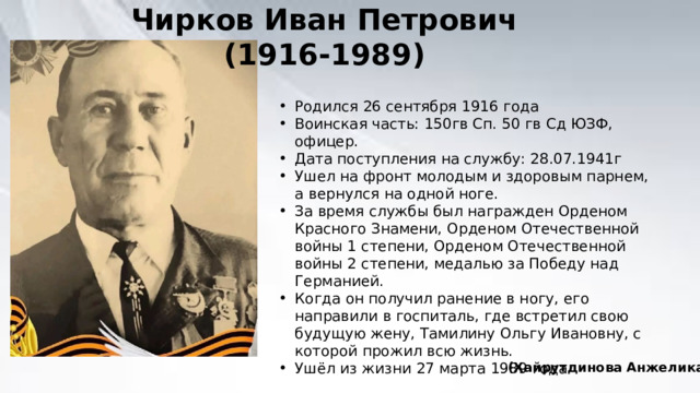 Чирков Иван Петрович (1916-1989) Родился 26 сентября 1916 года Воинская часть: 150гв Сп. 50 гв Сд ЮЗФ, офицер. Дата поступления на службу: 28.07.1941г Ушел на фронт молодым и здоровым парнем, а вернулся на одной ноге. За время службы был награжден Орденом Красного Знамени, Орденом Отечественной войны 1 степени, Орденом Отечественной войны 2 степени, медалью за Победу над Германией. Когда он получил ранение в ногу, его направили в госпиталь, где встретил свою будущую жену, Тамилину Ольгу Ивановну, с которой прожил всю жизнь. Ушёл из жизни 27 марта 1989 года (Хайрутдинова Анжелика) 