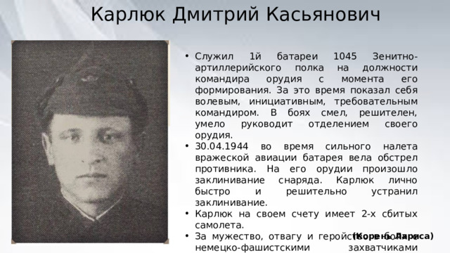 Карлюк Дмитрий Касьянович Служил 1й батареи 1045 Зенитно-артиллерийского полка на должности командира орудия с момента его формирования. За это время показал себя волевым, инициативным, требовательным командиром. В боях смел, решителен, умело руководит отделением своего орудия. 30.04.1944 во время сильного налета вражеской авиации батарея вела обстрел противника. На его орудии произошло заклинивание снаряда. Карлюк лично быстро и решительно устранил заклинивание. Карлюк на своем счету имеет 2-х сбитых самолета. За мужество, отвагу и геройство в боях с немецко-фашистскими захватчиками приставлен к правительственной награде орден Великой Отечественной войны | степени. (Корень Лариса) 