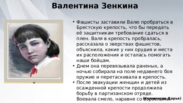 Валентина Зенкина Фашисты заставили Валю пробраться в Брестскую крепость, что бы передать её защитникам требование сдаться в плен. Валя в крепость пробралась, рассказала о зверствах фашистов, объяснила, какие у них орудия и места их расположения и осталась помогать наши бойцам. Днем она перевязывала раненых, а ночью собирала на поле недавнего боя оружие и перетаскивала в крепость. После эвакуации женщин и детей из осажденной крепости продолжила борьбу в партизанском отряде. Воевала смело, наравне со взрослыми. (Колмакова Дарья) 