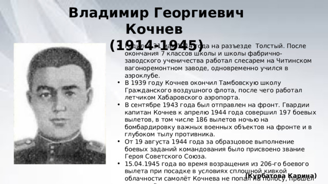 Владимир Георгиевич Кочнев (1914-1945) Родился 31 мая 1914 года на разъезде Толстый. После окончания 7 классов школы и школы фабрично-заводского ученичества работал слесарем на Читинском вагоноремонтном заводе, одновременно учился в аэроклубе. В 1939 году Кочнев окончил Тамбовскую школу Гражданского воздушного флота, после чего работал летчиком Хабаровского аэропорта. В сентябре 1943 года был отправлен на фронт. Гвардии капитан Кочнев к апрелю 1944 года совершил 197 боевых вылетов, в том числе 186 вылетов ночью на бомбардировку важных военных объектов на фронте и в глубоком тылу противника. От 19 августа 1944 года за образцовое выполнение боевых заданий командования было присвоено звание Героя Советского Союза. 15.04.1945 года во время возращения из 206-го боевого вылета при посадке в условиях сплошной кивкой облачности самолёт Кочнева не попал на полосу, прошел правее её, зацепился консолью за землю и взорвался. Весь экипаж самолета погиб. (Курбатова Карина) 
