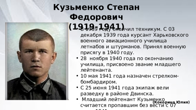 Кузьменко Степан Федорович (1919-1941) В 1939 году окончил техникум. С 03 декабря 1939 года курсант Харьковского военного авиационного училища летнабов и штурманов. Принял военную присягу в 1940 году. 28 ноября 1940 года по окончанию училища, присвоено звание младшего лейтенанта. 10 мая 1941 года назначен стрелком-бомбардиром. С 25 июня 1941 года экипаж вели разведку в районе Двинска.  Младший лейтенант Кузьменко считается пропавшим без вести с 07 июля 1941 года. (Кокорина Юлия) 