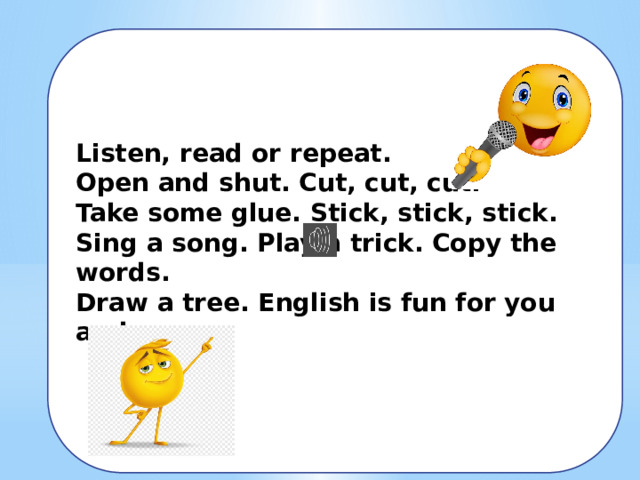 Listen, read or repeat. Open and shut. Cut, cut, cut. Take some glue. Stick, stick, stick. Sing a song. Play a trick. Copy the words. Draw a tree. English is fun for you and me. 