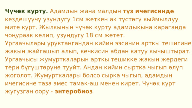 Чүчөк курту. Адамдын жана малдын түз ичегисинде кездешүүчү узундугу 1см жеткен ак түстөгү кыймылдуу мите курт. Жылкынын чүчөк курту адамдыкына караганда чоңураак келип, узундугу 18 см жетет. Ургаачылары уруктангандан кийин ээсинин арткы тешигине жакын жайгашып алып, кечкисин абдан катуу кычыштырат. Ургаачысы жумурткаларын арткы тешикке жакын жердеги тери бүгүштөрүнө тууйт. Андан кийин сыртка чыгып өлүп жоголот. Жумурткалары болсо сырка чыгып, адамдын ичегисине таза эмес тамак-аш менен кирет. Чүчөк курт жугузган оору - энтеробиоз  