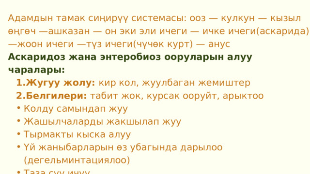 Адамдын тамак сиңирүү системасы: ооз — кулкун — кызыл өңгөч —ашказан — он эки эли ичеги — ичке ичеги(аскарида) —жоон ичеги —түз ичеги(чүчөк курт) — анус Аскаридоз жана энтеробиоз ооруларын алуу чаралары: Жугуу жолу: кир кол, жуулбаган жемиштер Белгилери: табит жок, курсак ооруйт, арыктоо Жугуу жолу: кир кол, жуулбаган жемиштер Белгилери: табит жок, курсак ооруйт, арыктоо Колду самындап жуу Жашылчаларды жакшылап жуу Тырмакты кыска алуу Үй жаныбарларын өз убагында дарылоо (дегельминтациялоо) Таза суу ичүү Тамак-ашты туура бышыруу Колду самындап жуу Жашылчаларды жакшылап жуу Тырмакты кыска алуу Үй жаныбарларын өз убагында дарылоо (дегельминтациялоо) Таза суу ичүү Тамак-ашты туура бышыруу 
