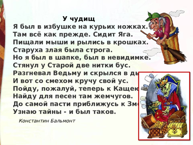  У чудищ Я был в избушке на курьих ножках.  Там всё как прежде. Сидит Яга.  Пищали мыши и рылись в крошках.  Старуха злая была строга. Но я был в шапке, был в невидимке.  Стянул у Старой две нитки бус.  Разгневал Ведьму и скрылся в дымке.  И вот со смехом кручу свой ус. Пойду, пожалуй, теперь к Кащею.  Найду для песен там жемчугов.  До самой пасти приближусь к Змею.  Узнаю тайны - и был таков.  Константин Бальмонт 